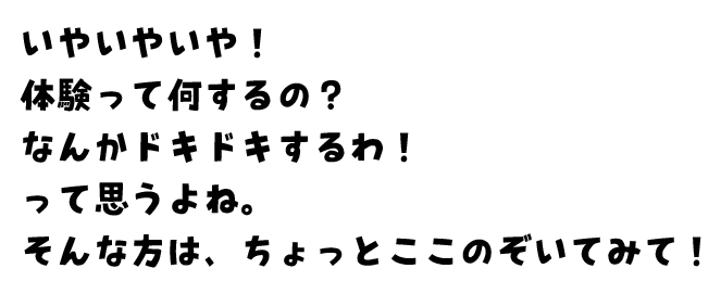 いやいやいや！体験って何するの？なんかドキドキするわ！って思うよね。そんな方は、ちょっとここのぞいてみて！